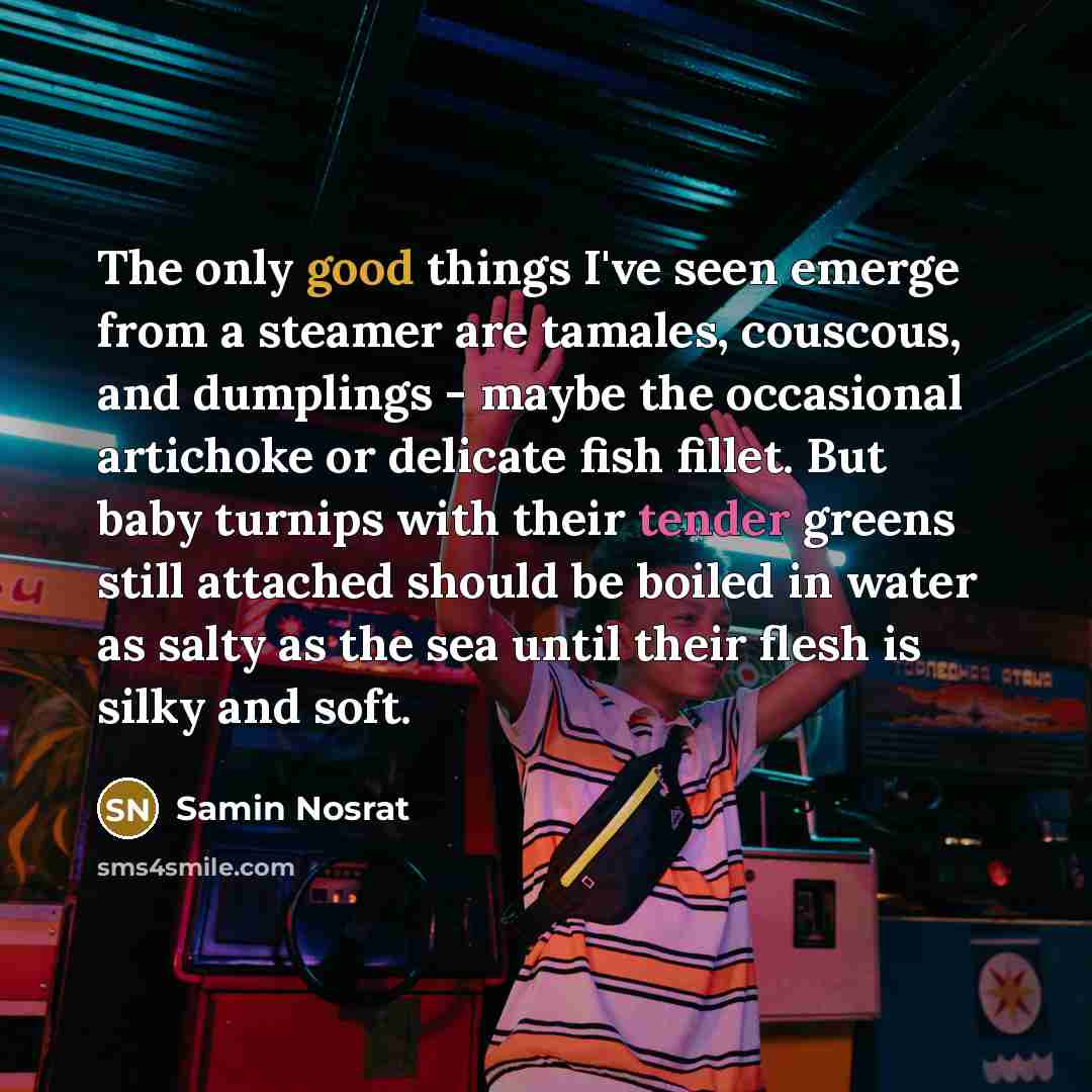“The only good things I've seen emerge from a steamer are tamales, couscous, and dumplings - maybe the occasional artichoke or delicate fish fillet. But baby turnips with their tender greens still attached should be boiled in water as salty as the sea until their flesh is silky and soft.” quote by Samin Nosrat