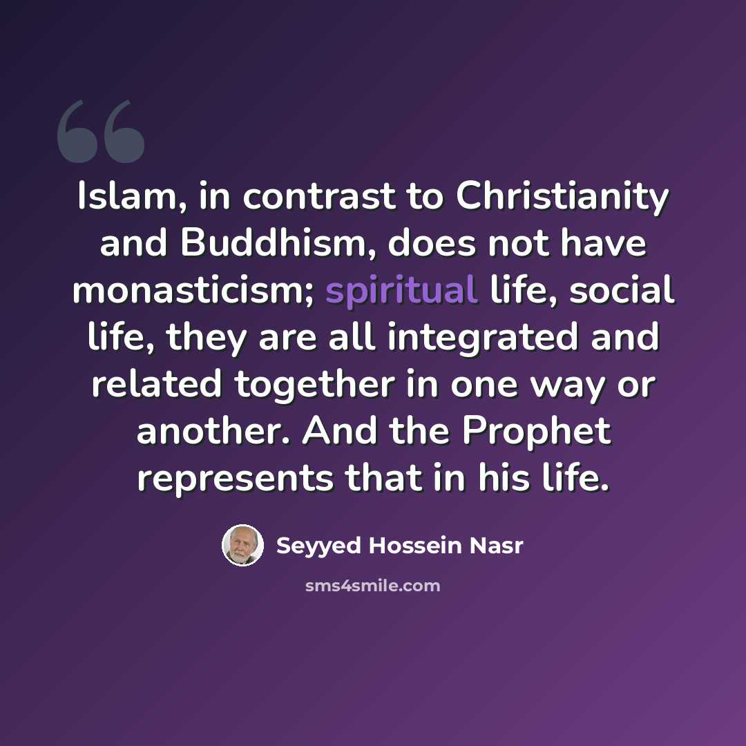 “Islam, in contrast to Christianity and Buddhism, does not have monasticism; spiritual life, social life, they are all integrated and related together in one way or another. And the Prophet represents that in his life.” quote by Seyyed Hossein Nasr