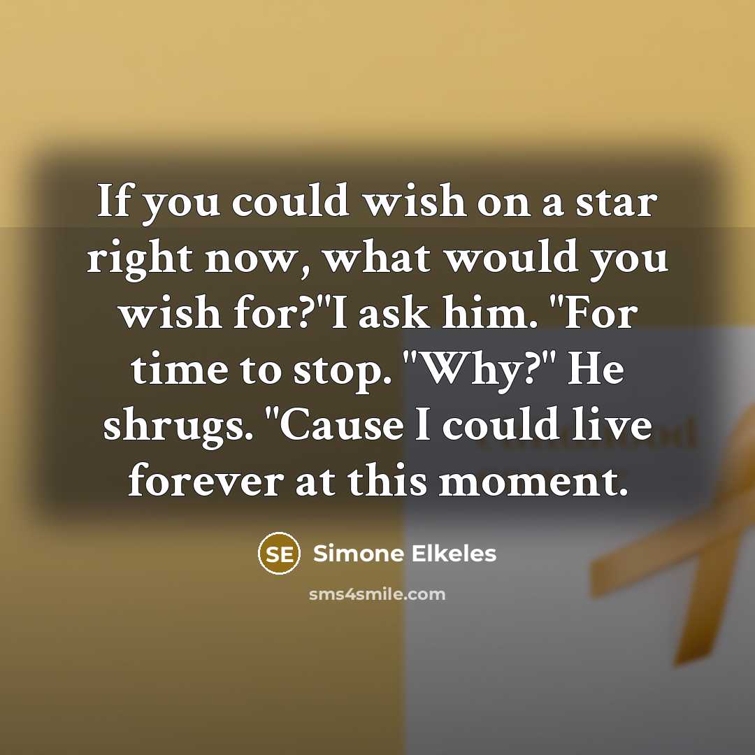 “If you could wish on a star right now, what would you wish for?"I ask him. "For time to stop. "Why?" He shrugs. "Cause I could live forever at this moment.” quote by Simone Elkeles