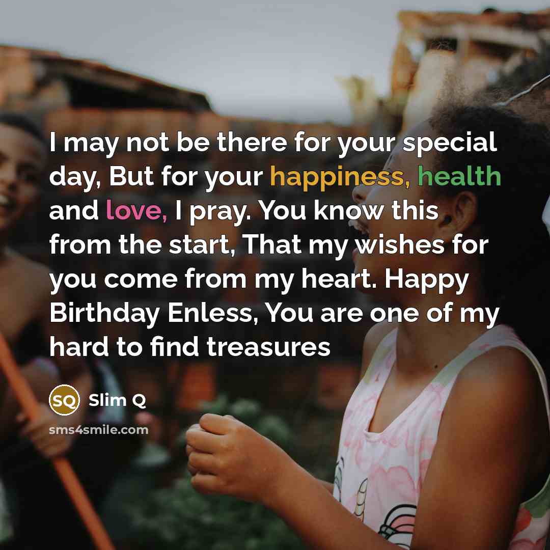 “I may not be there for your special day, But for your happiness, health and love, I pray. You know this from the start, That my wishes for you come from my heart. Happy Birthday Enless, You are one of my hard to find treasures” quote by Slim Q