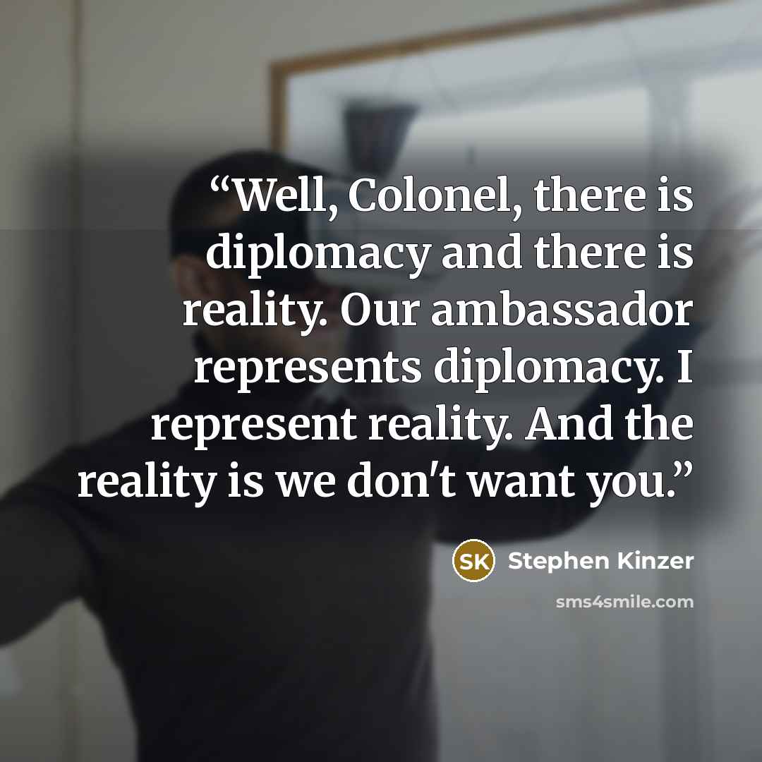 “Well, Colonel, there is diplomacy and there is reality. Our ambassador represents diplomacy. I represent reality. And the reality is we don't want you.” quote by Stephen Kinzer