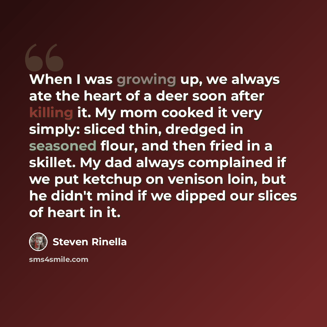 “When I was growing up, we always ate the heart of a deer soon after killing it. My mom cooked it very simply: sliced thin, dredged in seasoned flour, and then fried in a skillet. My dad always complained if we put ketchup on venison loin, but he didn't mind if we dipped our slices of heart in it.” quote by Steven Rinella