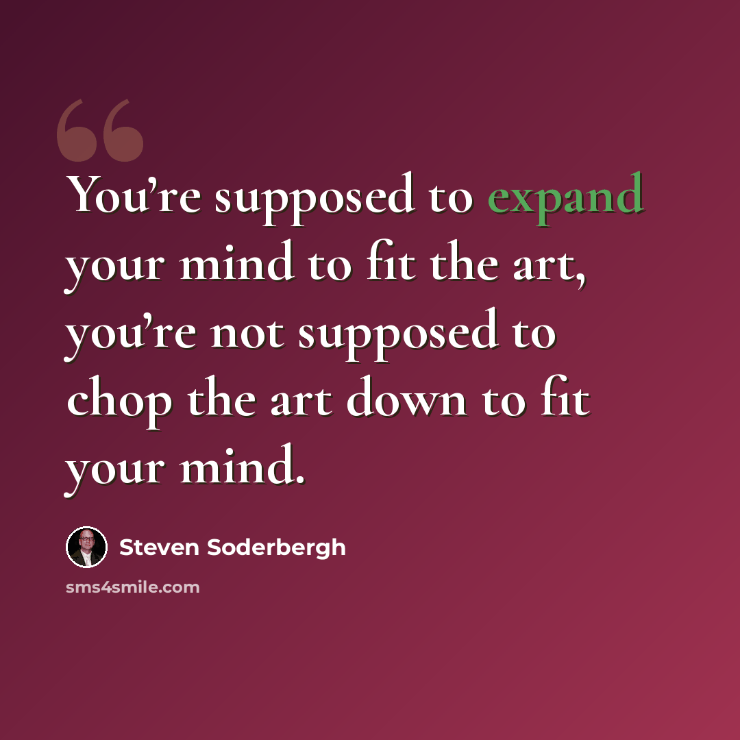 “You’re supposed to expand your mind to fit the art, you’re not supposed to chop the art down to fit your mind.” quote by Steven Soderbergh