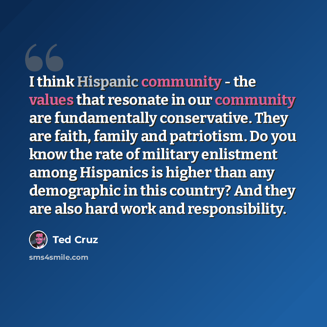 “I think Hispanic community - the values that resonate in our community are fundamentally conservative. They are faith, family and patriotism. Do you know the rate of military enlistment among Hispanics is higher than any demographic in this country? And they are also hard work and responsibility.” quote by Ted Cruz