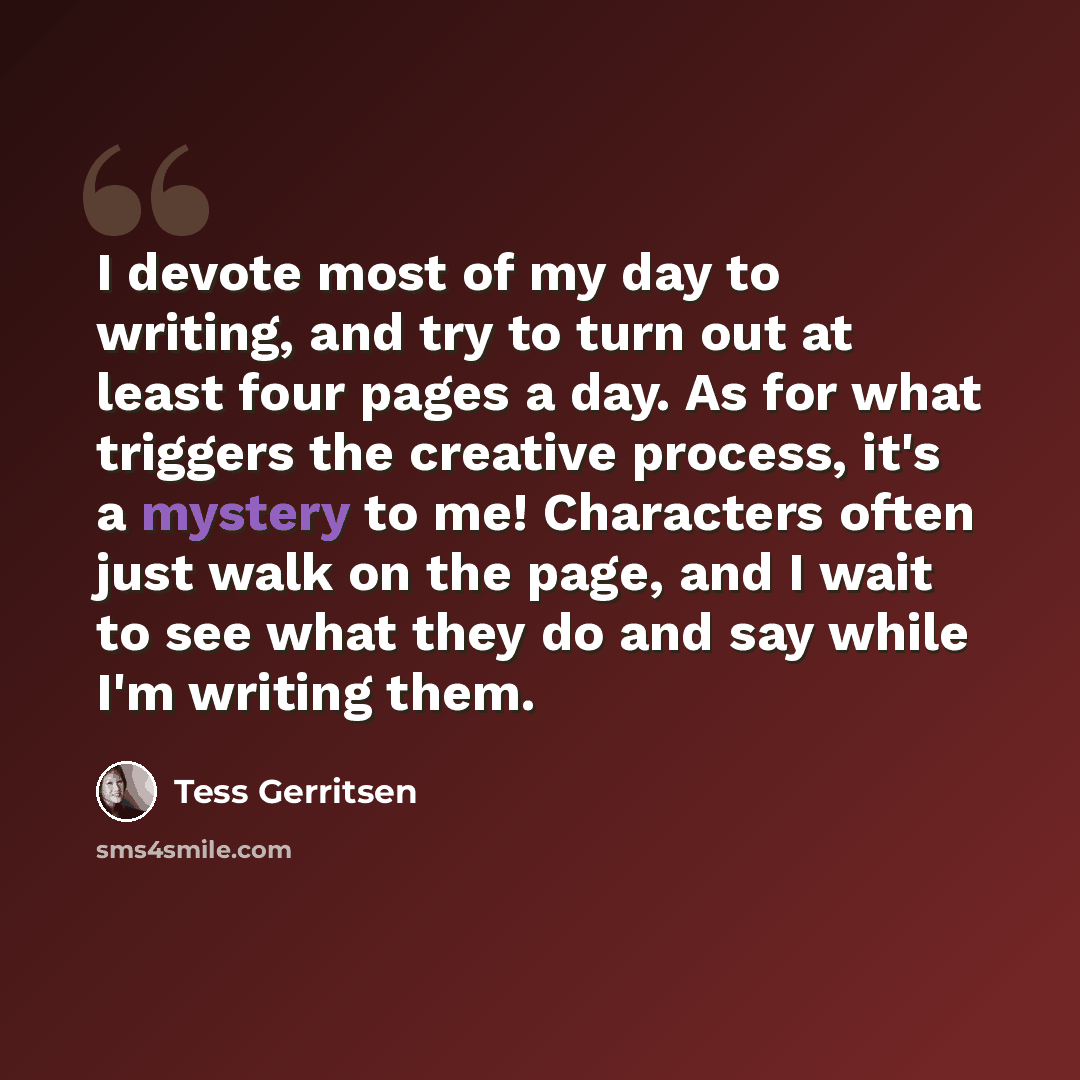 “I devote most of my day to writing, and try to turn out at least four pages a day. As for what triggers the creative process, it's a mystery to me! Characters often just walk on the page, and I wait to see what they do and say while I'm writing them.” quote by Tess Gerritsen