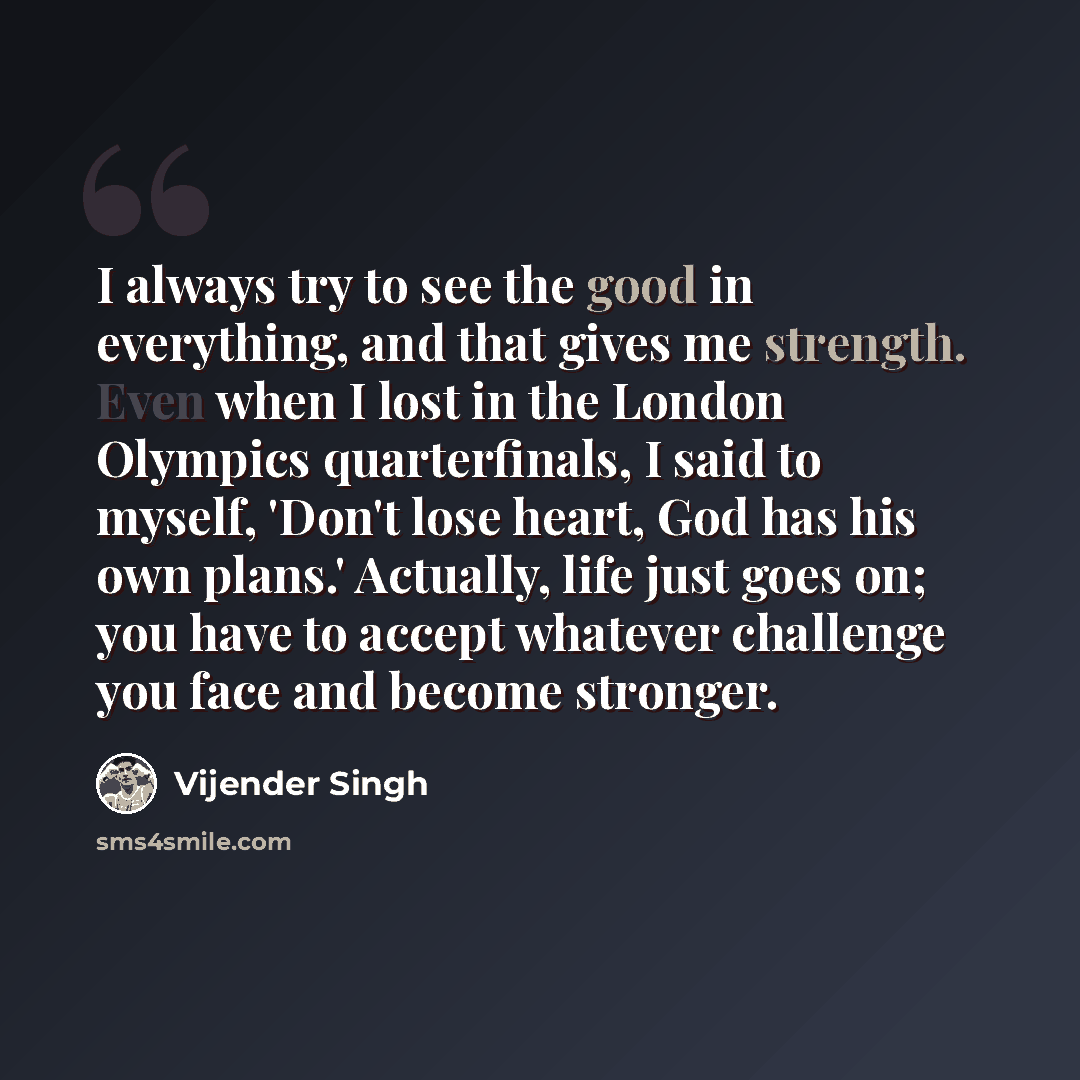 “I always try to see the good in everything, and that gives me strength. Even when I lost in the London Olympics quarterfinals, I said to myself, 'Don't lose heart, God has his own plans.' Actually, life just goes on; you have to accept whatever challenge you face and become stronger.” quote by Vijender Singh