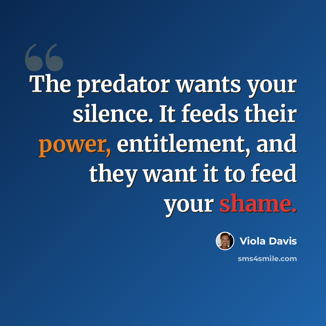 “The predator wants your silence. It feeds their power, entitlement, and they want it to feed your shame.” quote by Viola Davis