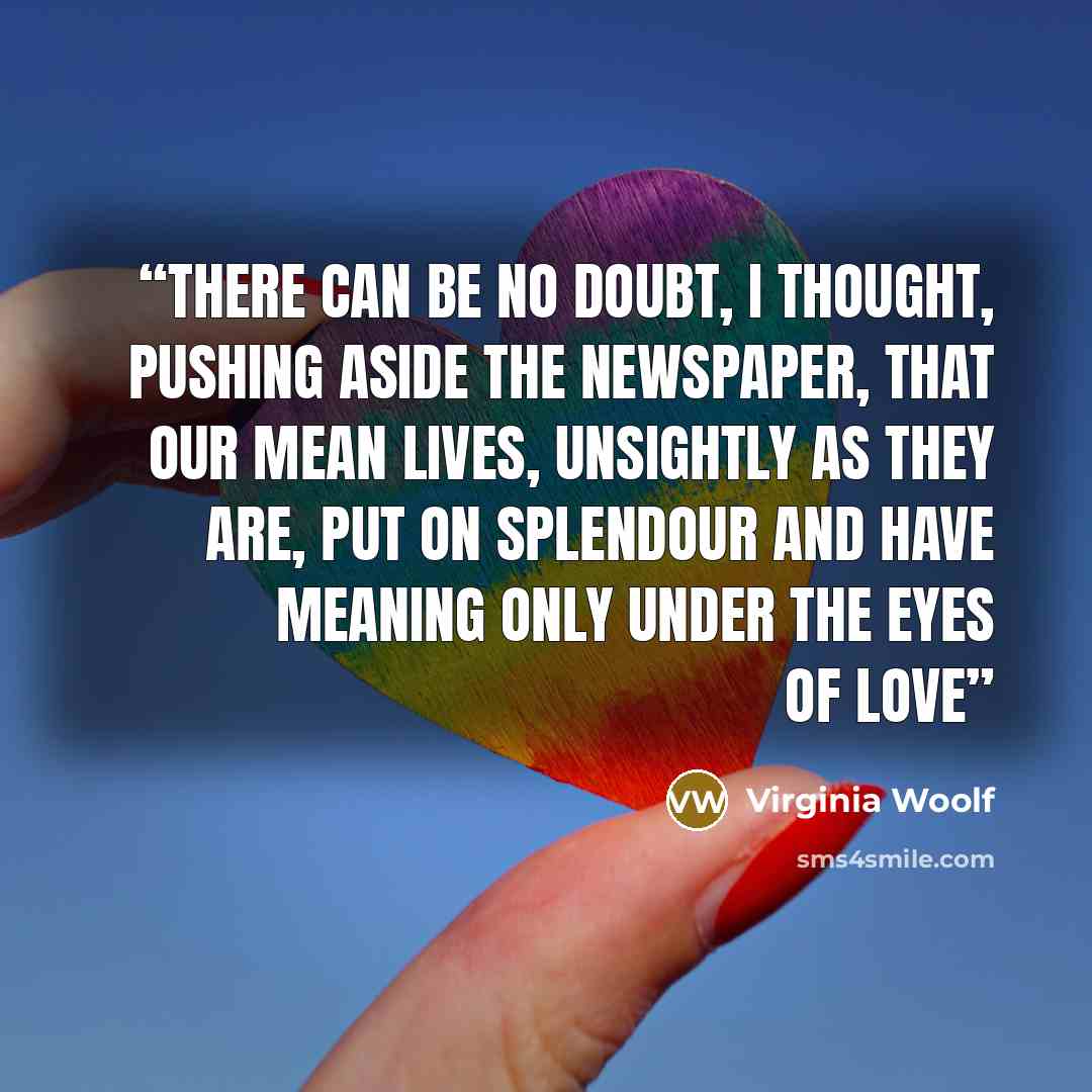 “There can be no doubt, I thought, pushing aside the newspaper, that our mean lives, unsightly as they are, put on splendour and have meaning only under the eyes of love” quote by Virginia Woolf