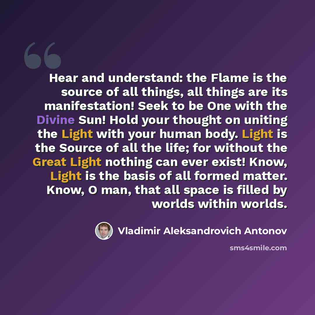 “Hear and understand: the Flame is the source of all things, all things are its manifestation! Seek to be One with the Divine Sun! Hold your thought on uniting the Light with your human body. Light is the Source of all the life; for without the Great Light nothing can ever exist! Know, Light is the…” quote by Vladimir Aleksandrovich Antonov