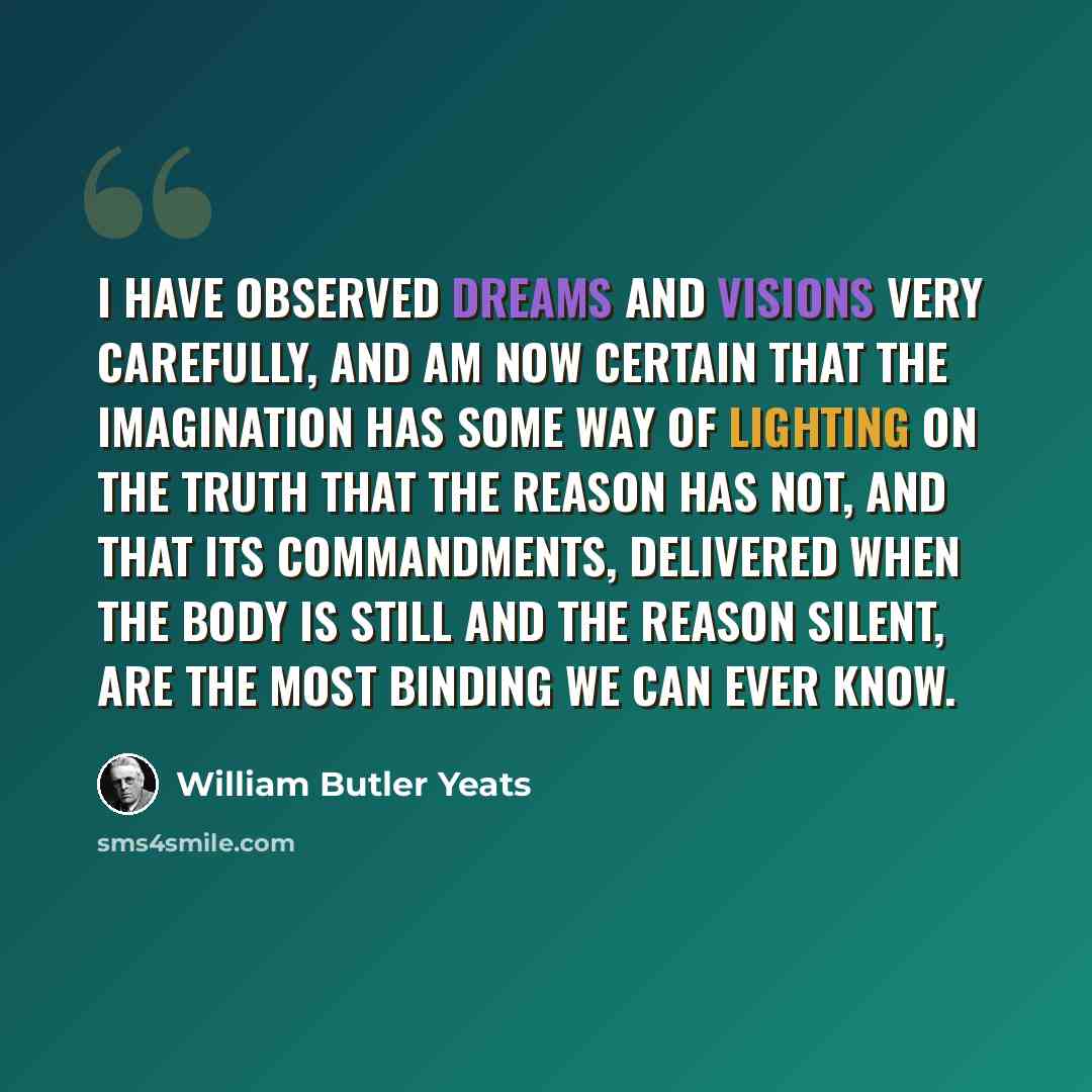 “I have observed dreams and visions very carefully, and am now certain that the imagination has some way of lighting on the truth that the reason has not, and that its commandments, delivered when the body is still and the reason silent, are the most binding we can ever know.” quote by William Butler Yeats