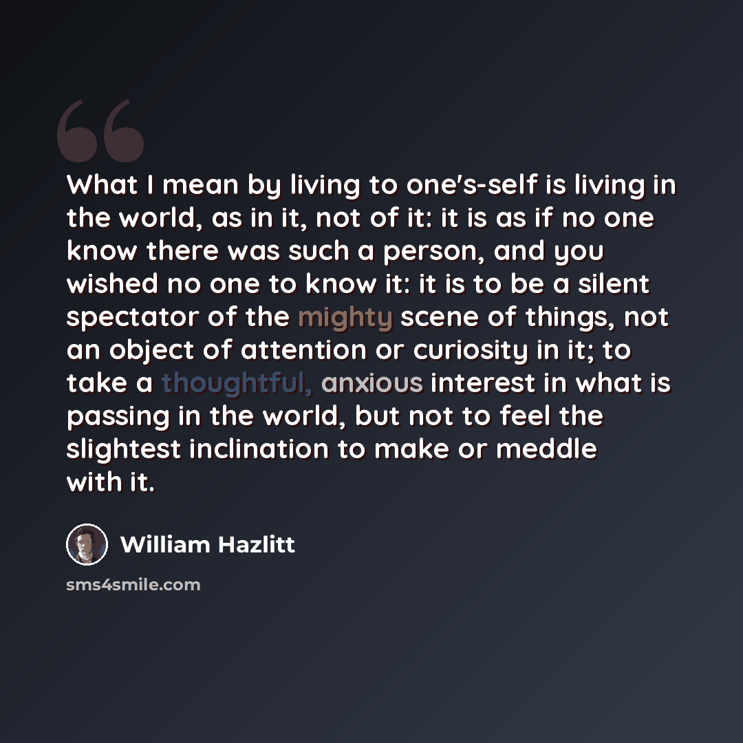 “What I mean by living to one's-self is living in the world, as in it, not of it: it is as if no one know there was such a person, and you wished no one to know it: it is to be a silent spectator of the mighty scene of things, not an object of attention or curiosity in it; to take a thoughtful…” quote by William Hazlitt