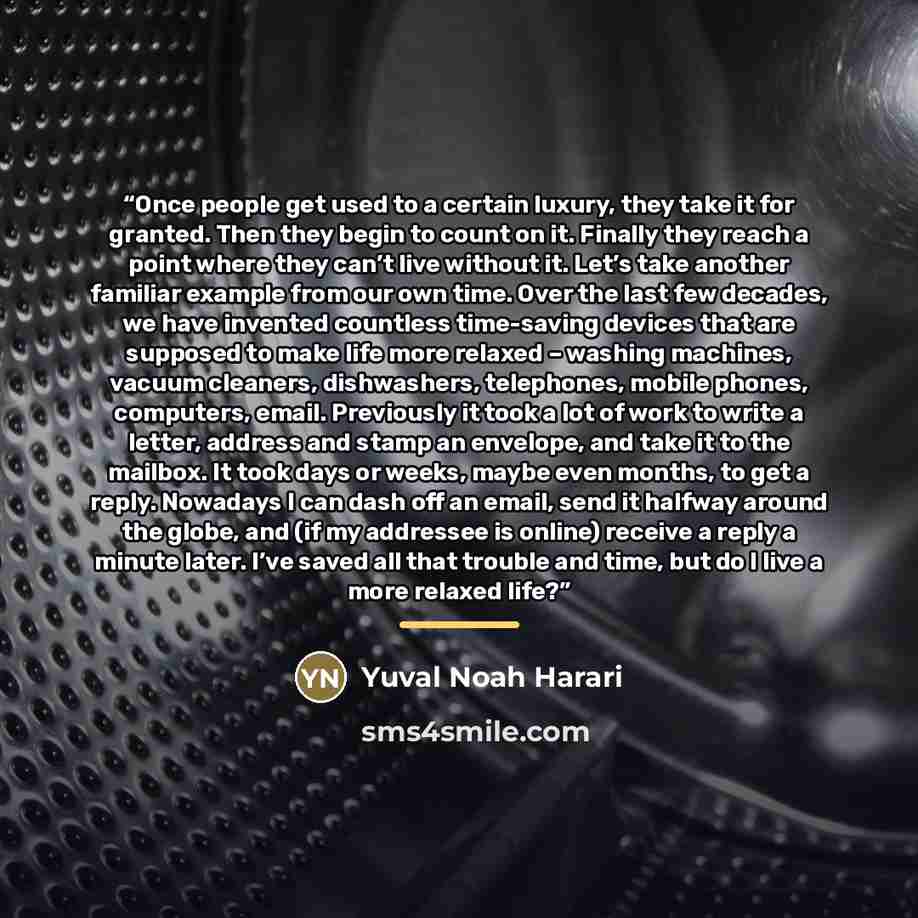 “Once people get used to a certain luxury, they take it for granted. Then they begin to count on it. Finally they reach a point where they can’t live without it. Let’s take another familiar example from our own time. Over the last few decades, we have invented countless time-saving devices that are…” quote by Yuval Noah Harari