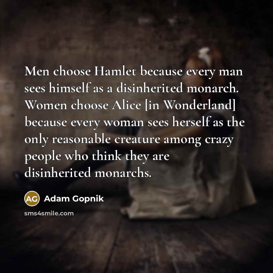 “Men choose Hamlet because every man sees himself as a disinherited monarch. Women choose Alice [in Wonderland] because every woman sees herself as the only reasonable creature among crazy people who think they are disinherited monarchs.” quote by Adam Gopnik