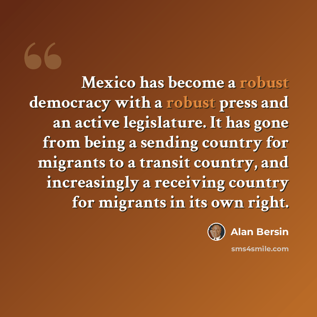 “Mexico has become a robust democracy with a robust press and an active legislature. It has gone from being a sending country for migrants to a transit country, and increasingly a receiving country for migrants in its own right.” quote by Alan Bersin