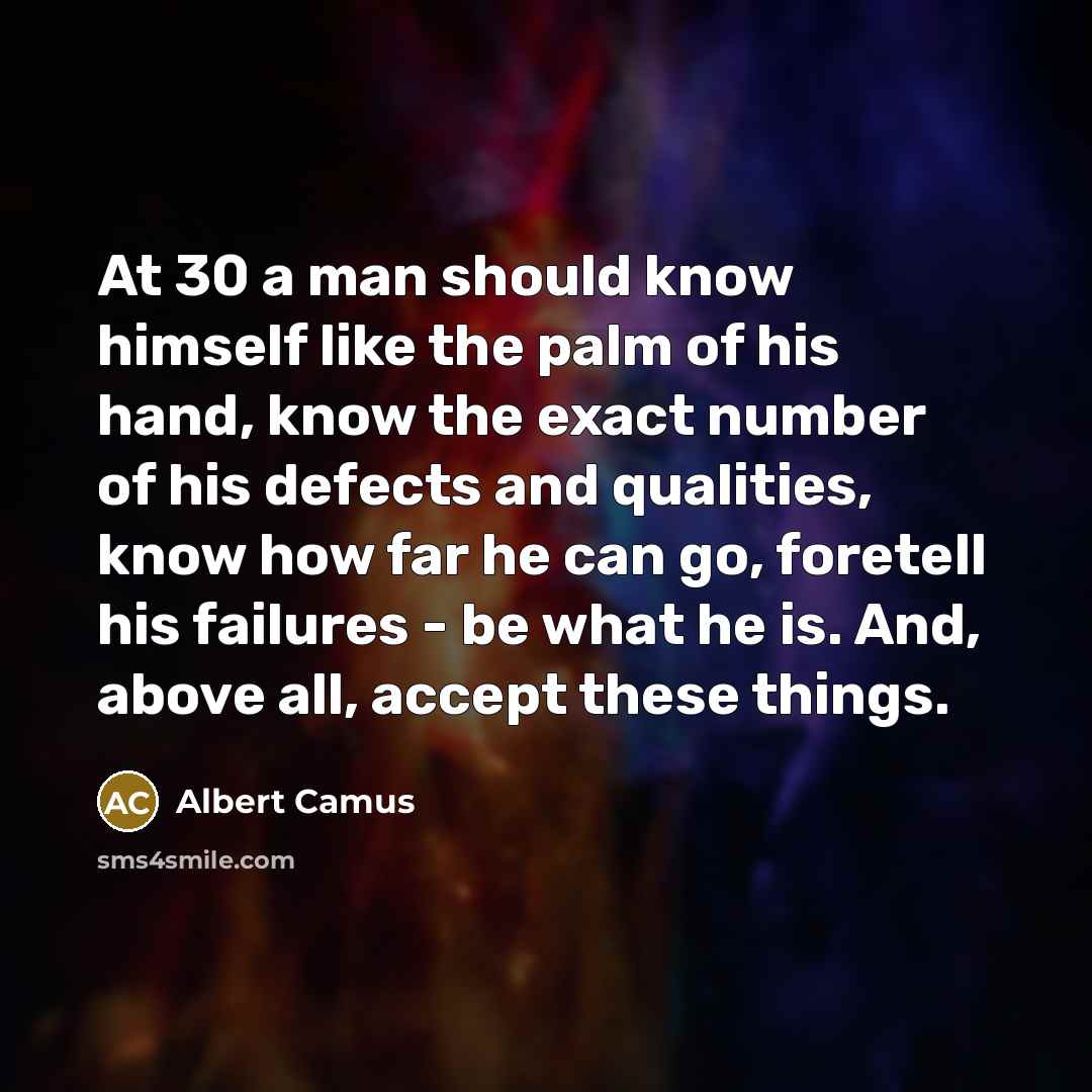 “At 30 a man should know himself like the palm of his hand, know the exact number of his defects and qualities, know how far he can go, foretell his failures - be what he is. And, above all, accept these things.” quote by Albert Camus