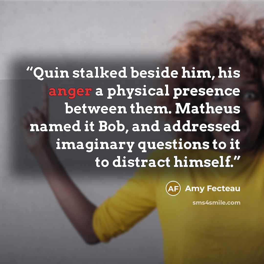 “Quin stalked beside him, his anger a physical presence between them. Matheus named it Bob, and addressed imaginary questions to it to distract himself.” quote by Amy Fecteau
