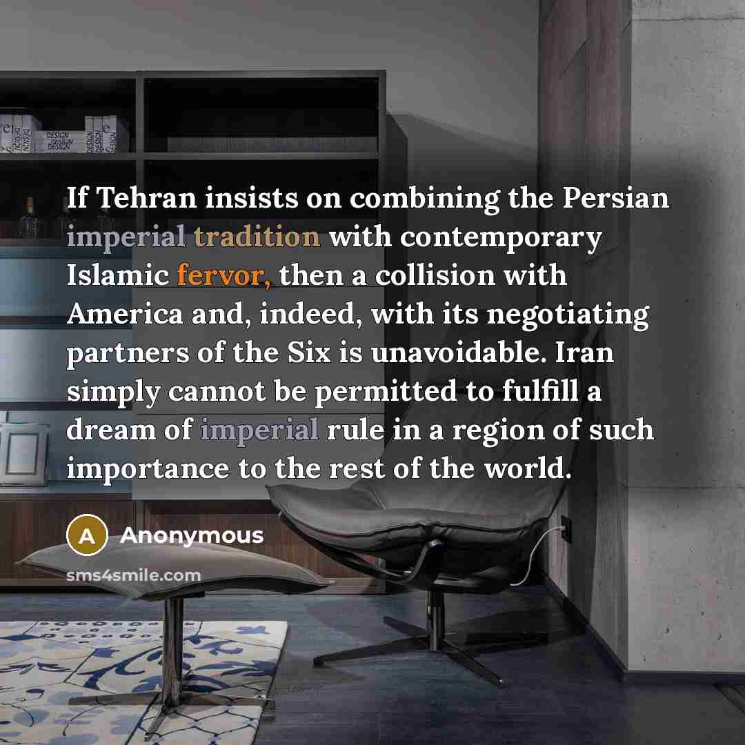 “If Tehran insists on combining the Persian imperial tradition with contemporary Islamic fervor, then a collision with America and, indeed, with its negotiating partners of the Six is unavoidable. Iran simply cannot be permitted to fulfill a dream of imperial rule in a region of such importance to…” quote by Anonymous