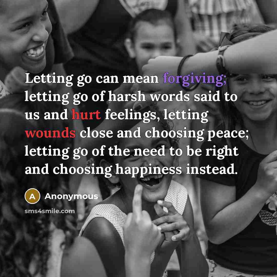 “Letting go can mean forgiving; letting go of harsh words said to us and hurt feelings, letting wounds close and choosing peace; letting go of the need to be right and choosing happiness instead.” quote by Anonymous