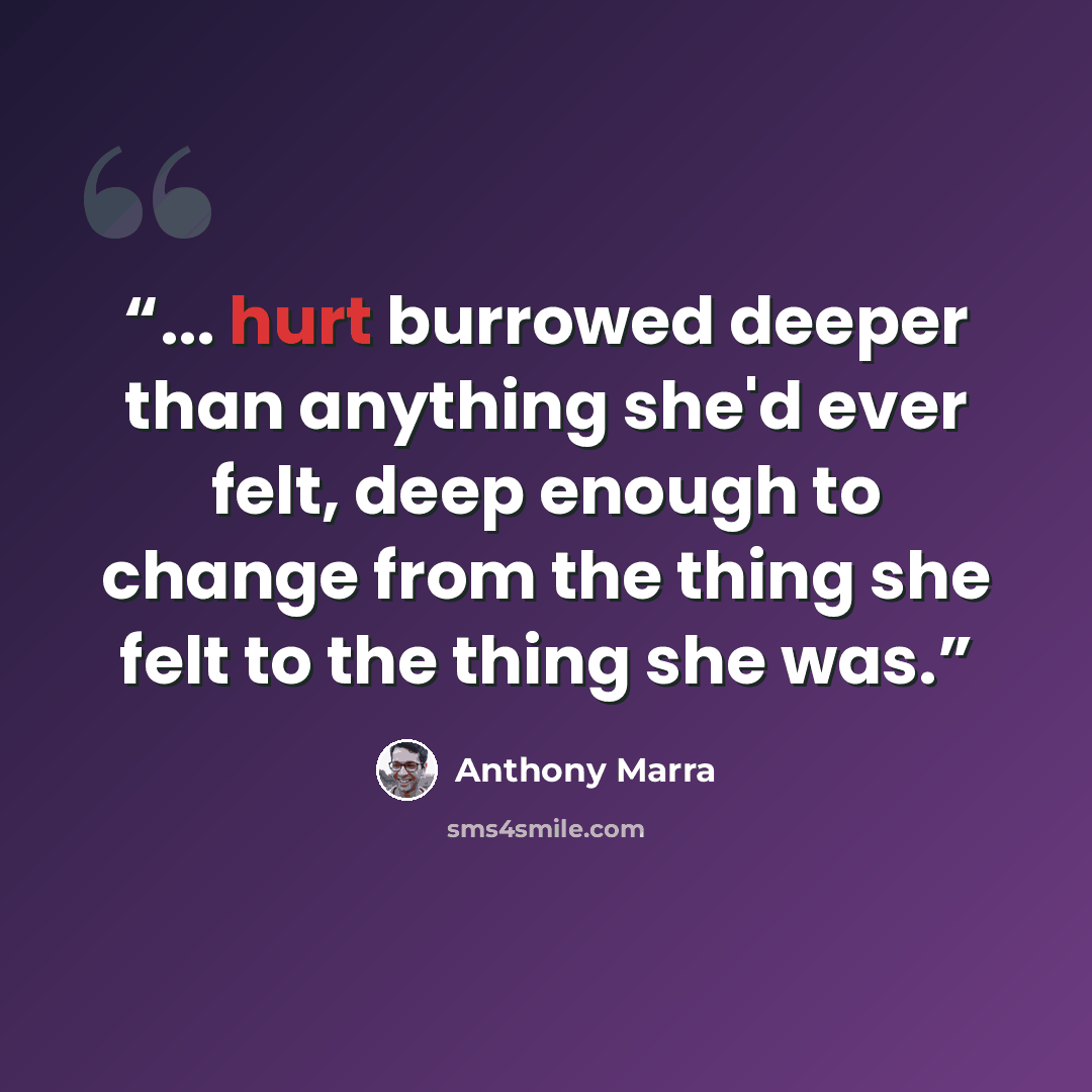 “... hurt burrowed deeper than anything she'd ever felt, deep enough to change from the thing she felt to the thing she was.” quote by Anthony Marra