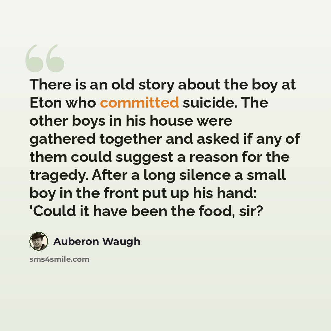 “There is an old story about the boy at Eton who committed suicide. The other boys in his house were gathered together and asked if any of them could suggest a reason for the tragedy. After a long silence a small boy in the front put up his hand: 'Could it have been the food, sir?” quote by Auberon Waugh