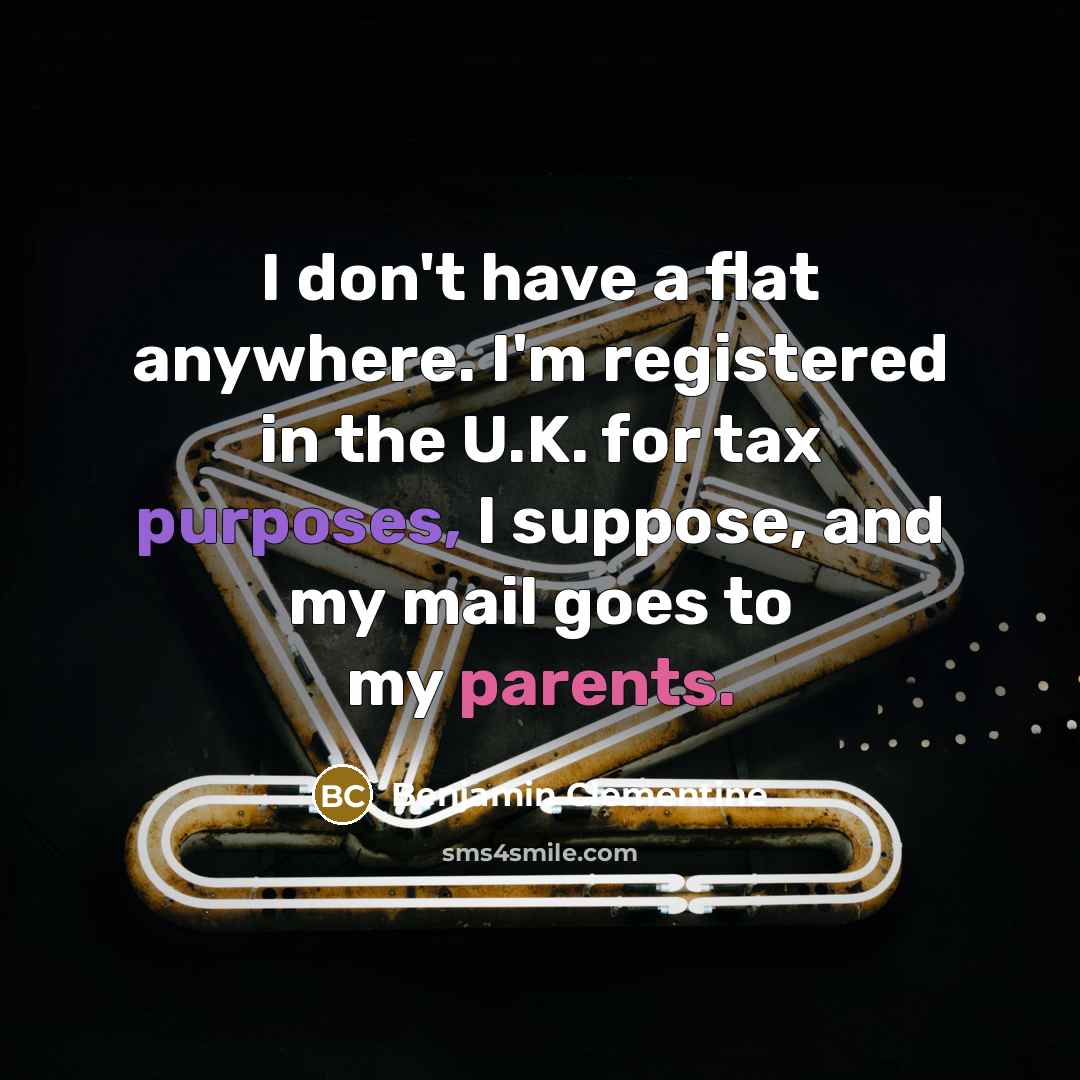 “I don't have a flat anywhere. I'm registered in the U.K. for tax purposes, I suppose, and my mail goes to my parents.” quote by Benjamin Clementine