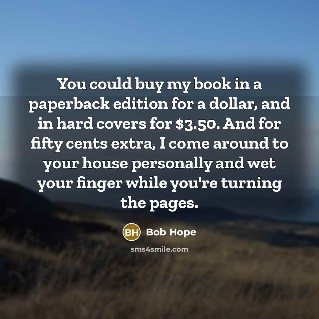 “You could buy my book in a paperback edition for a dollar, and in hard covers for $3.50. And for fifty cents extra, I come around to your house personally and wet your finger while you're turning the pages.” quote by Bob Hope