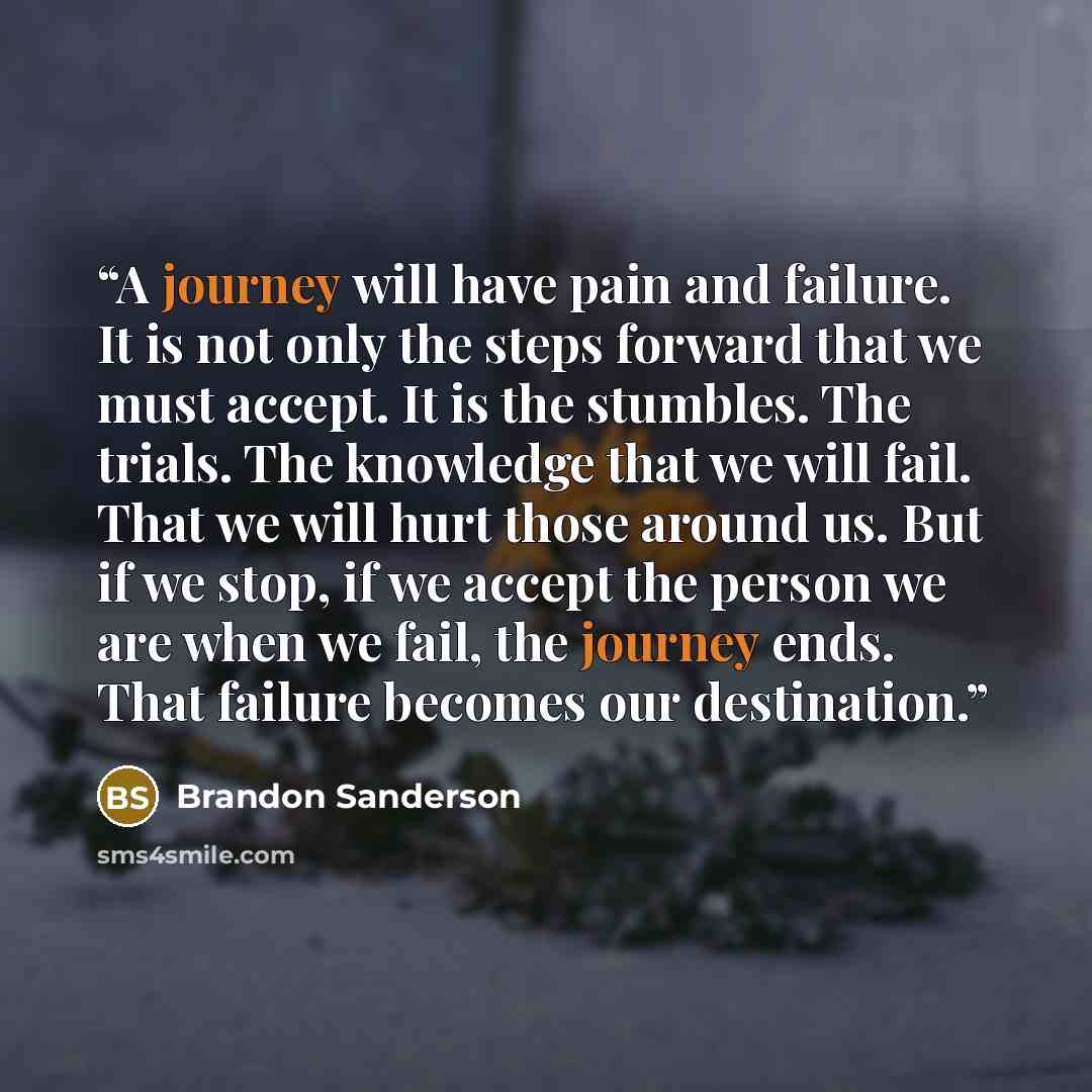 “A journey will have pain and failure. It is not only the steps forward that we must accept. It is the stumbles. The trials. The knowledge that we will fail. That we will hurt those around us. But if we stop, if we accept the person we are when we fail, the journey ends. That failure becomes our…” quote by Brandon Sanderson