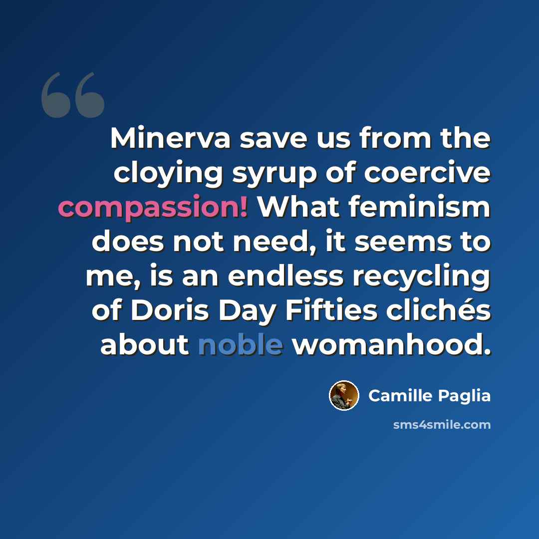 “Minerva save us from the cloying syrup of coercive compassion! What feminism does not need, it seems to me, is an endless recycling of Doris Day Fifties clichés about noble womanhood.” quote by Camille Paglia