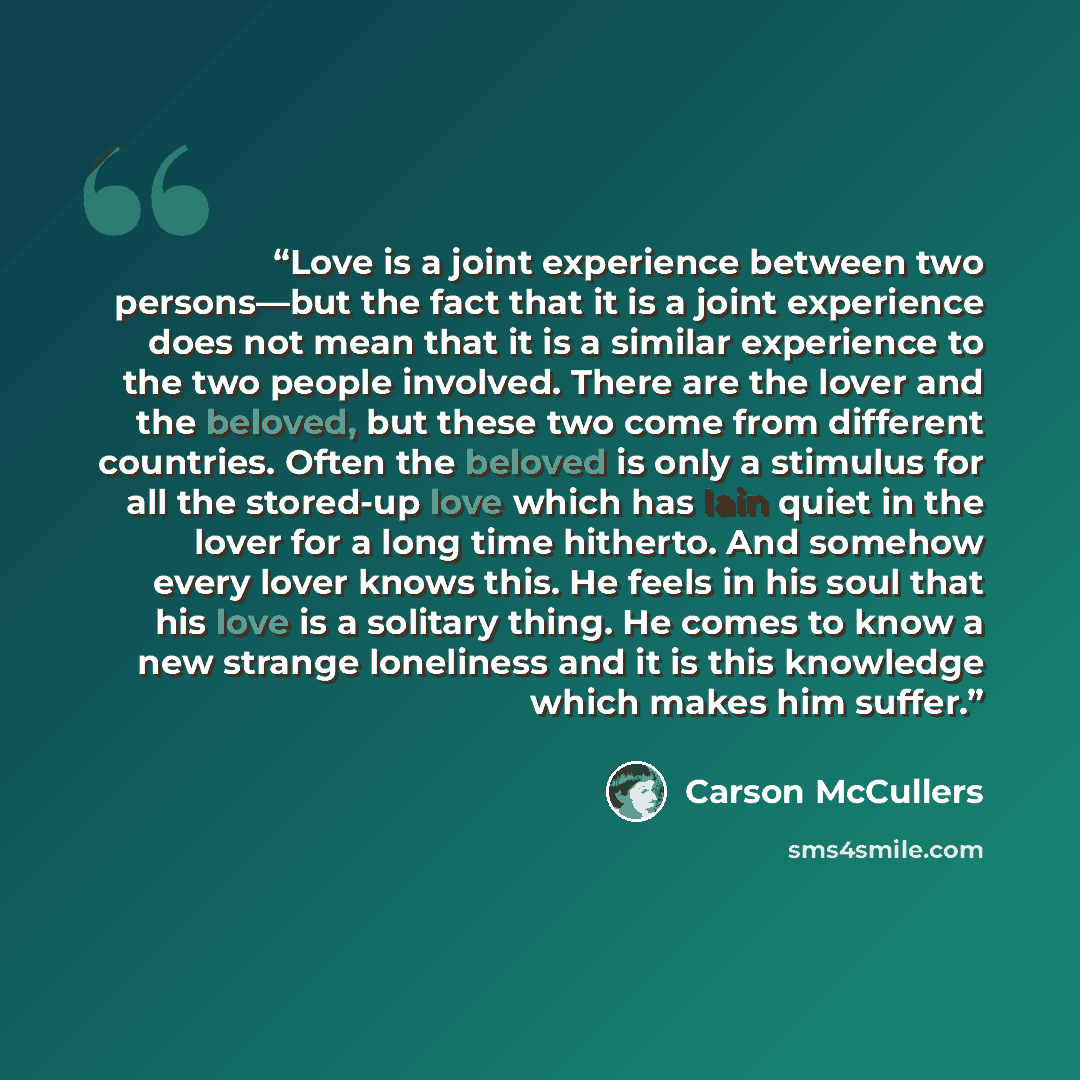 “Love is a joint experience between two persons—but the fact that it is a joint experience does not mean that it is a similar experience to the two people involved. There are the lover and the beloved, but these two come from different countries. Often the beloved is only a stimulus for all the…” quote by Carson McCullers