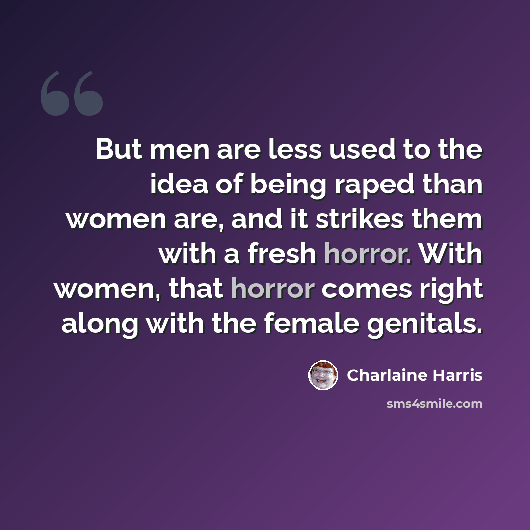 “But men are less used to the idea of being raped than women are, and it strikes them with a fresh horror. With women, that horror comes right along with the female genitals.” quote by Charlaine Harris