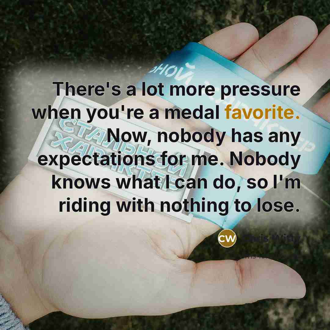 “There's a lot more pressure when you're a medal favorite. Now, nobody has any expectations for me. Nobody knows what I can do, so I'm riding with nothing to lose.” quote by Chris Witty