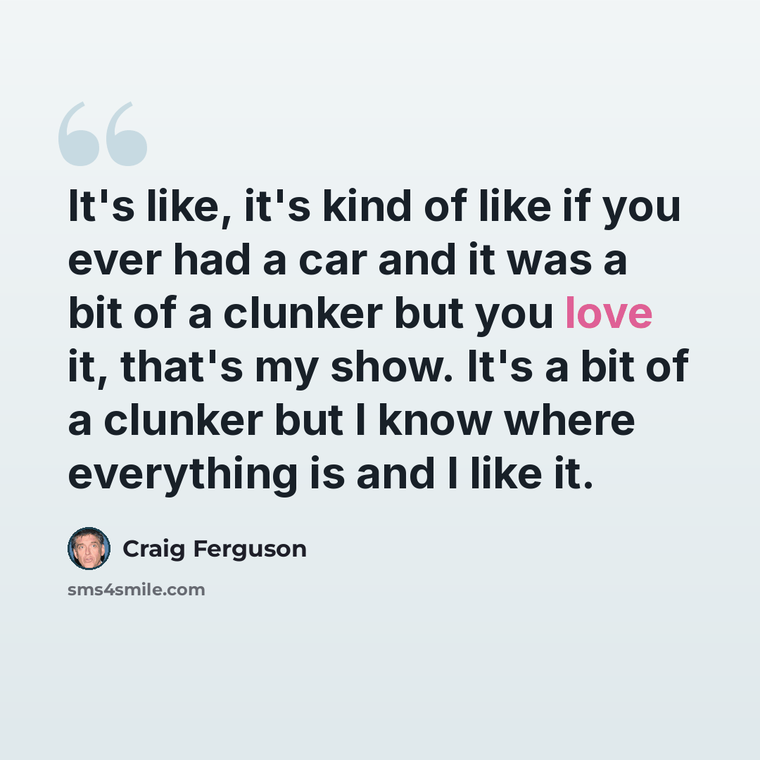 “It's like, it's kind of like if you ever had a car and it was a bit of a clunker but you love it, that's my show. It's a bit of a clunker but I know where everything is and I like it.” quote by Craig Ferguson