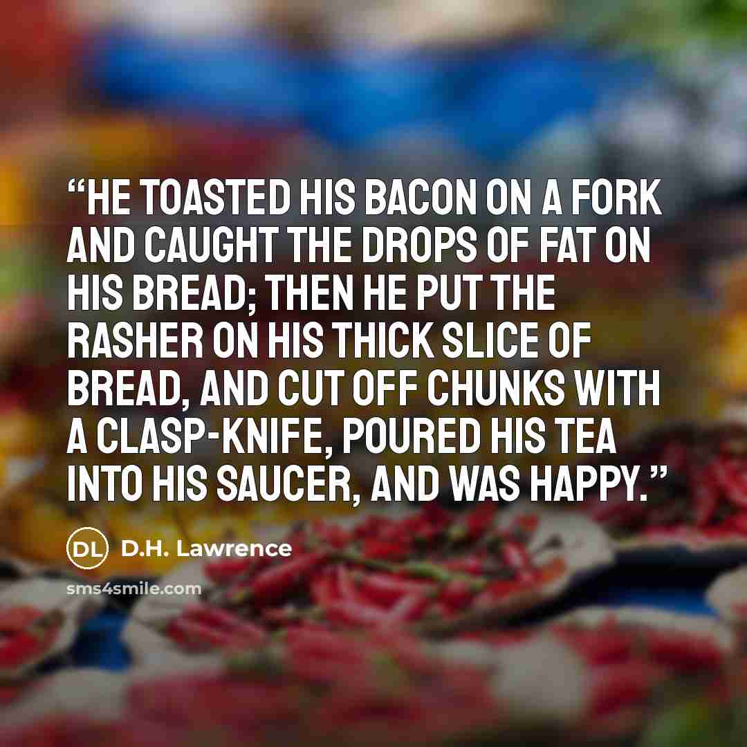 “He toasted his bacon on a fork and caught the drops of fat on his bread; then he put the rasher on his thick slice of bread, and cut off chunks with a clasp-knife, poured his tea into his saucer, and was happy.” quote by D.H. Lawrence