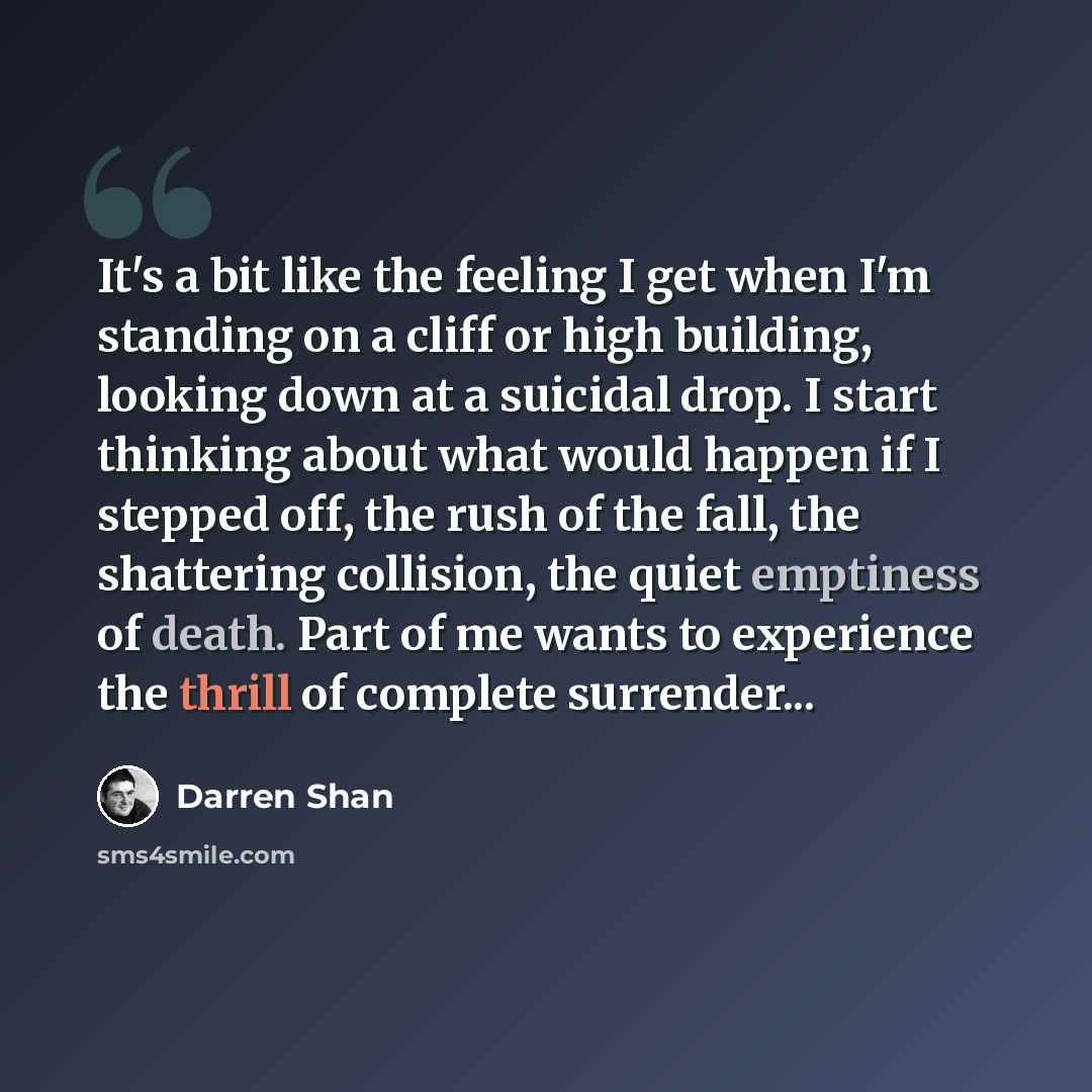 “It's a bit like the feeling I get when I'm standing on a cliff or high building, looking down at a suicidal drop. I start thinking about what would happen if I stepped off, the rush of the fall, the shattering collision, the quiet emptiness of death. Part of me wants to experience the thrill of…” quote by Darren Shan