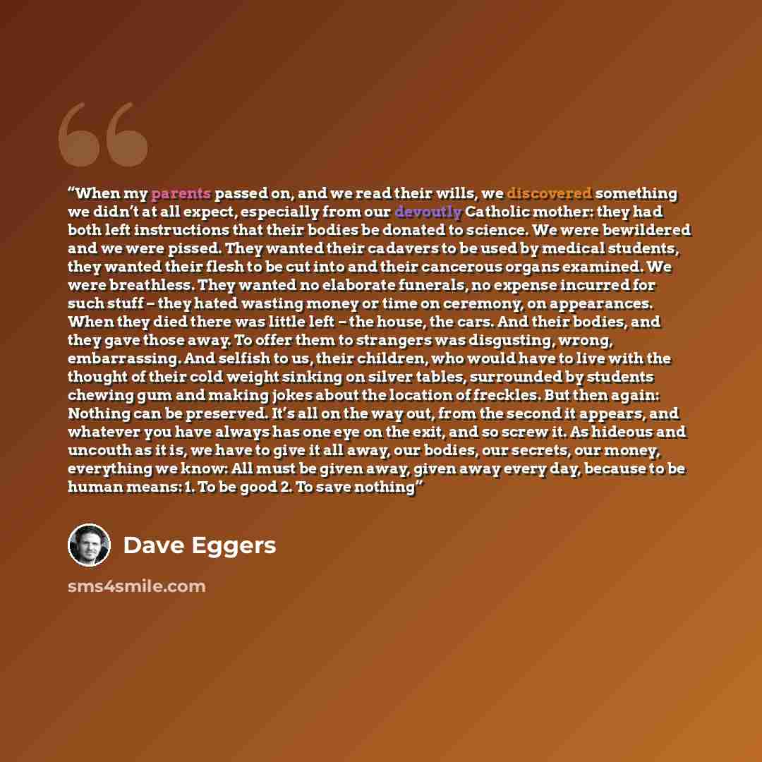 “When my parents passed on, and we read their wills, we discovered something we didn’t at all expect, especially from our devoutly Catholic mother: they had both left instructions that their bodies be donated to science. We were bewildered and we were pissed. They wanted their cadavers to be used…” quote by Dave Eggers