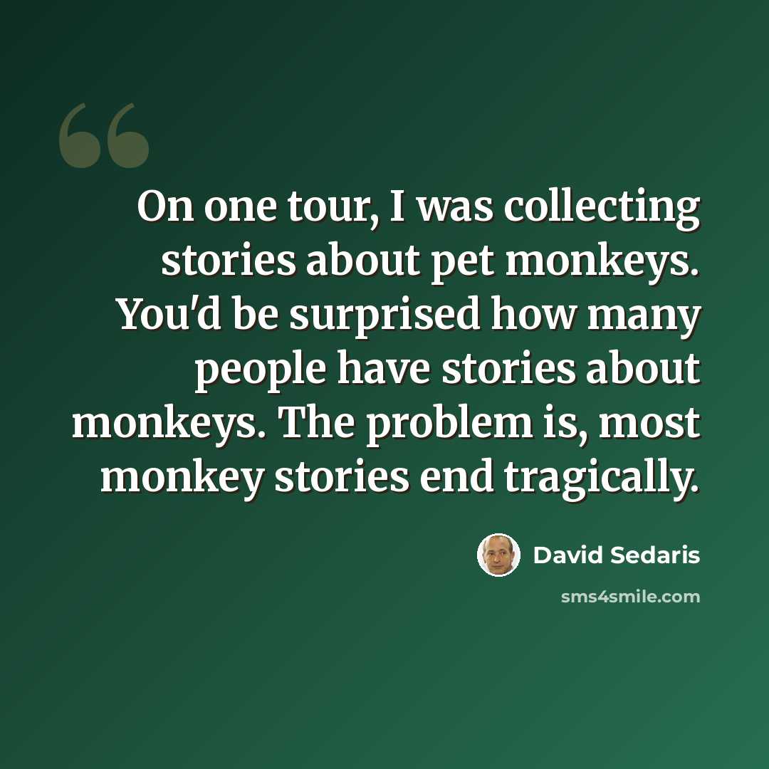 “On one tour, I was collecting stories about pet monkeys. You'd be surprised how many people have stories about monkeys. The problem is, most monkey stories end tragically.” quote by David Sedaris