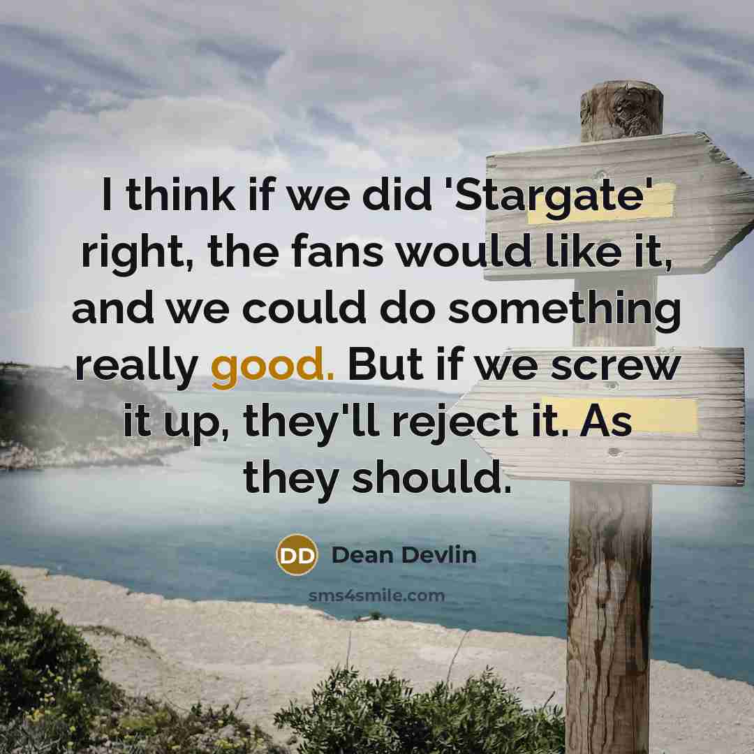“I think if we did 'Stargate' right, the fans would like it, and we could do something really good. But if we screw it up, they'll reject it. As they should.” quote by Dean Devlin