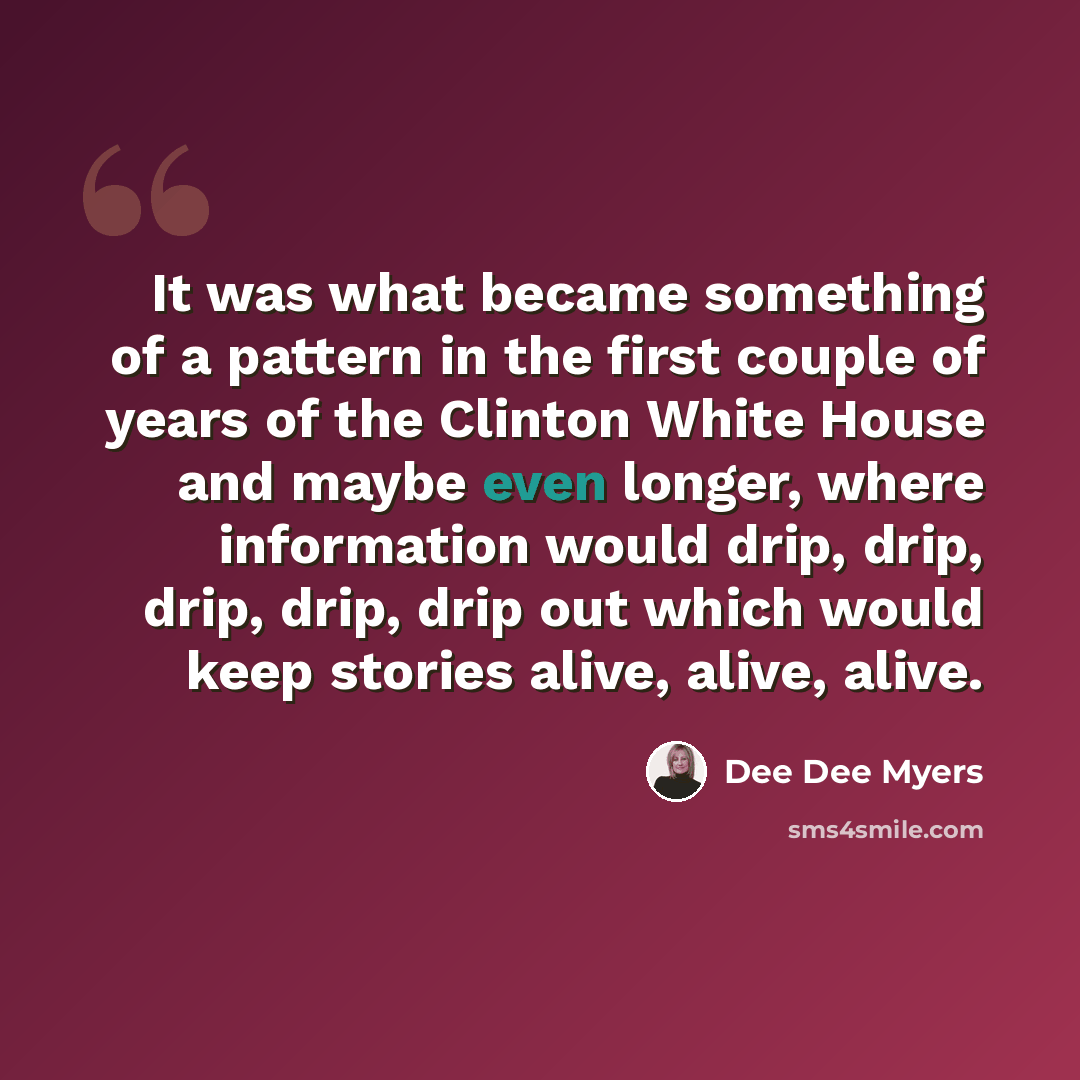 “It was what became something of a pattern in the first couple of years of the Clinton White House and maybe even longer, where information would drip, drip, drip, drip, drip out which would keep stories alive, alive, alive.” quote by Dee Dee Myers