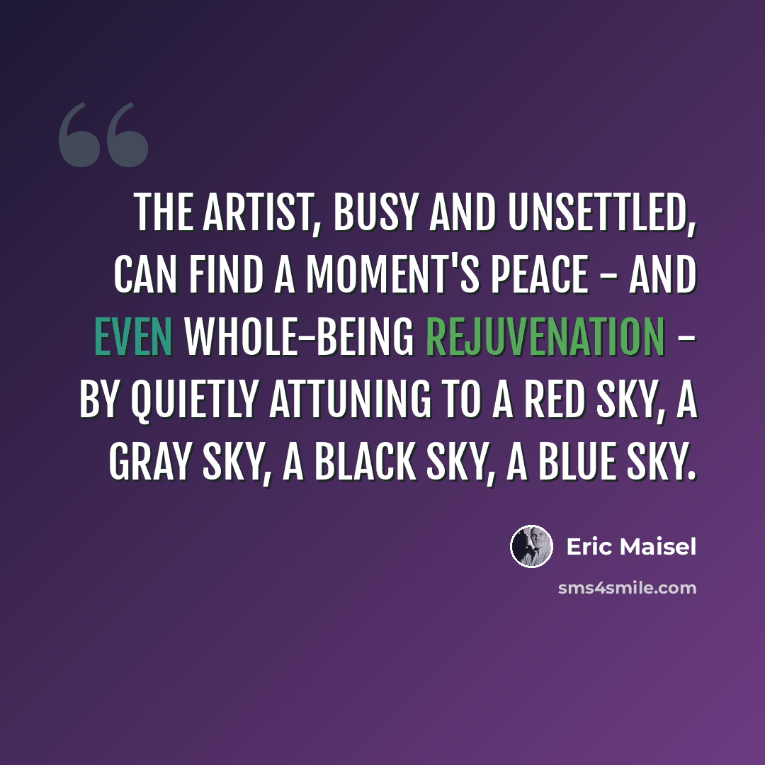 “The artist, busy and unsettled, can find a moment's peace - and even whole-being rejuvenation - by quietly attuning to a red sky, a gray sky, a black sky, a blue sky.” quote by Eric Maisel