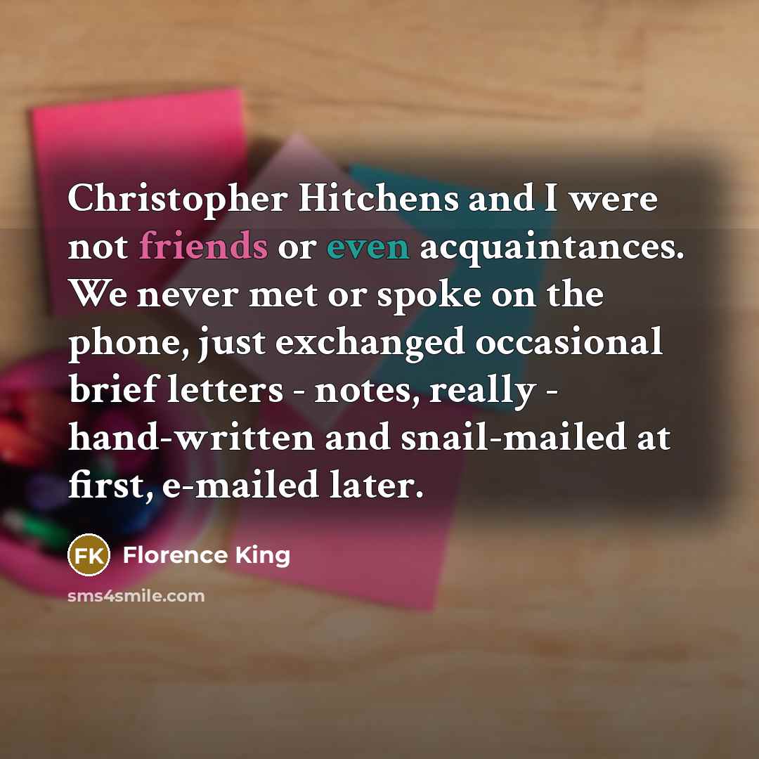 “Christopher Hitchens and I were not friends or even acquaintances. We never met or spoke on the phone, just exchanged occasional brief letters - notes, really - hand-written and snail-mailed at first, e-mailed later.” quote by Florence King