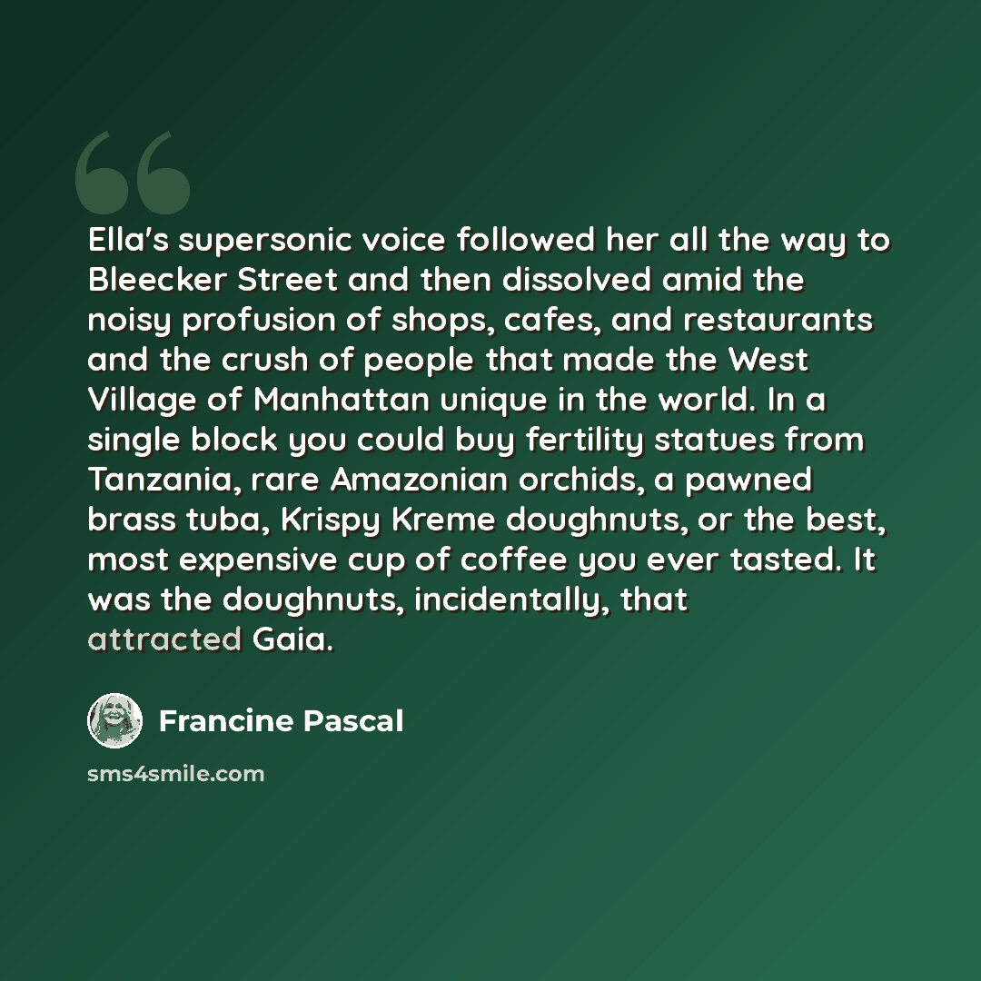 “Ella's supersonic voice followed her all the way to Bleecker Street and then dissolved amid the noisy profusion of shops, cafes, and restaurants and the crush of people that made the West Village of Manhattan unique in the world. In a single block you could buy fertility statues from Tanzania…” quote by Francine Pascal