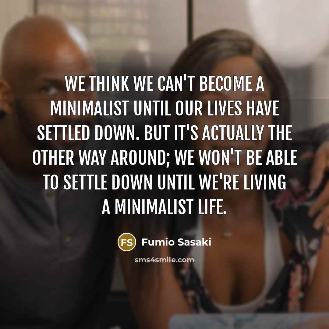 “We think we can't become a minimalist until our lives have settled down. But it's actually the other way around; we won't be able to settle down until we're living a minimalist life.” quote by Fumio Sasaki