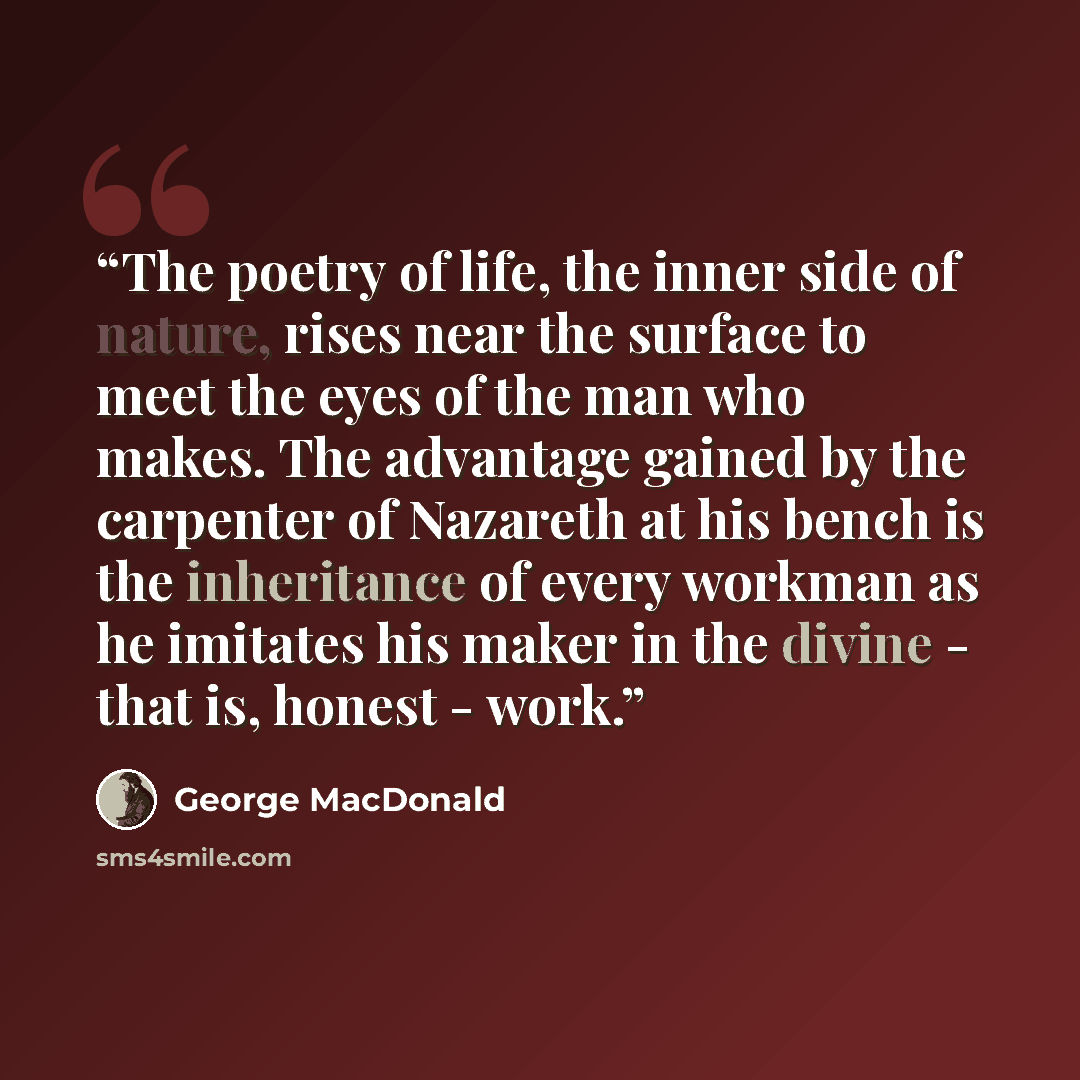 “The poetry of life, the inner side of nature, rises near the surface to meet the eyes of the man who makes. The advantage gained by the carpenter of Nazareth at his bench is the inheritance of every workman as he imitates his maker in the divine - that is, honest - work.” quote by George MacDonald