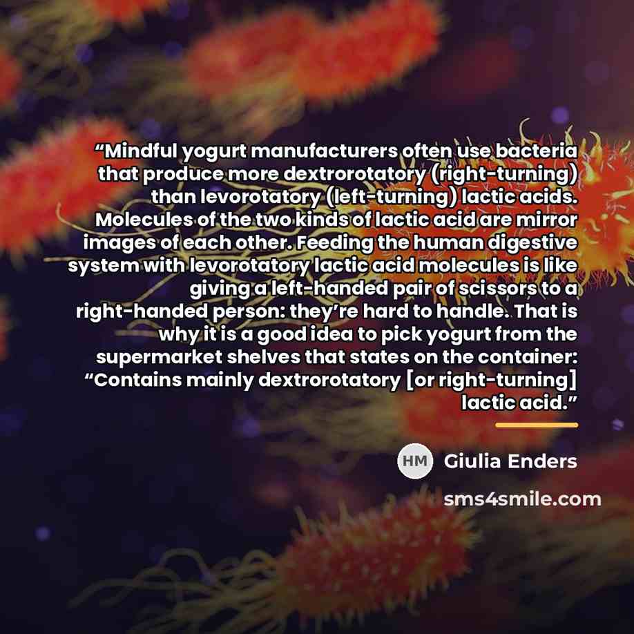 “Mindful yogurt manufacturers often use bacteria that produce more dextrorotatory (right-turning) than levorotatory (left-turning) lactic acids. Molecules of the two kinds of lactic acid are mirror images of each other. Feeding the human digestive system with levorotatory lactic acid molecules is…” quote by Giulia Enders