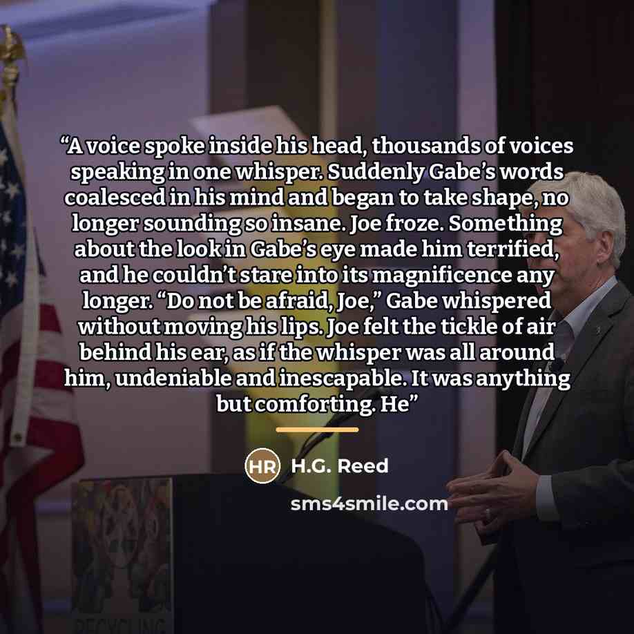 “A voice spoke inside his head, thousands of voices speaking in one whisper. Suddenly Gabe’s words coalesced in his mind and began to take shape, no longer sounding so insane. Joe froze. Something about the look in Gabe’s eye made him terrified, and he couldn’t stare into its magnificence any…” quote by H.G. Reed
