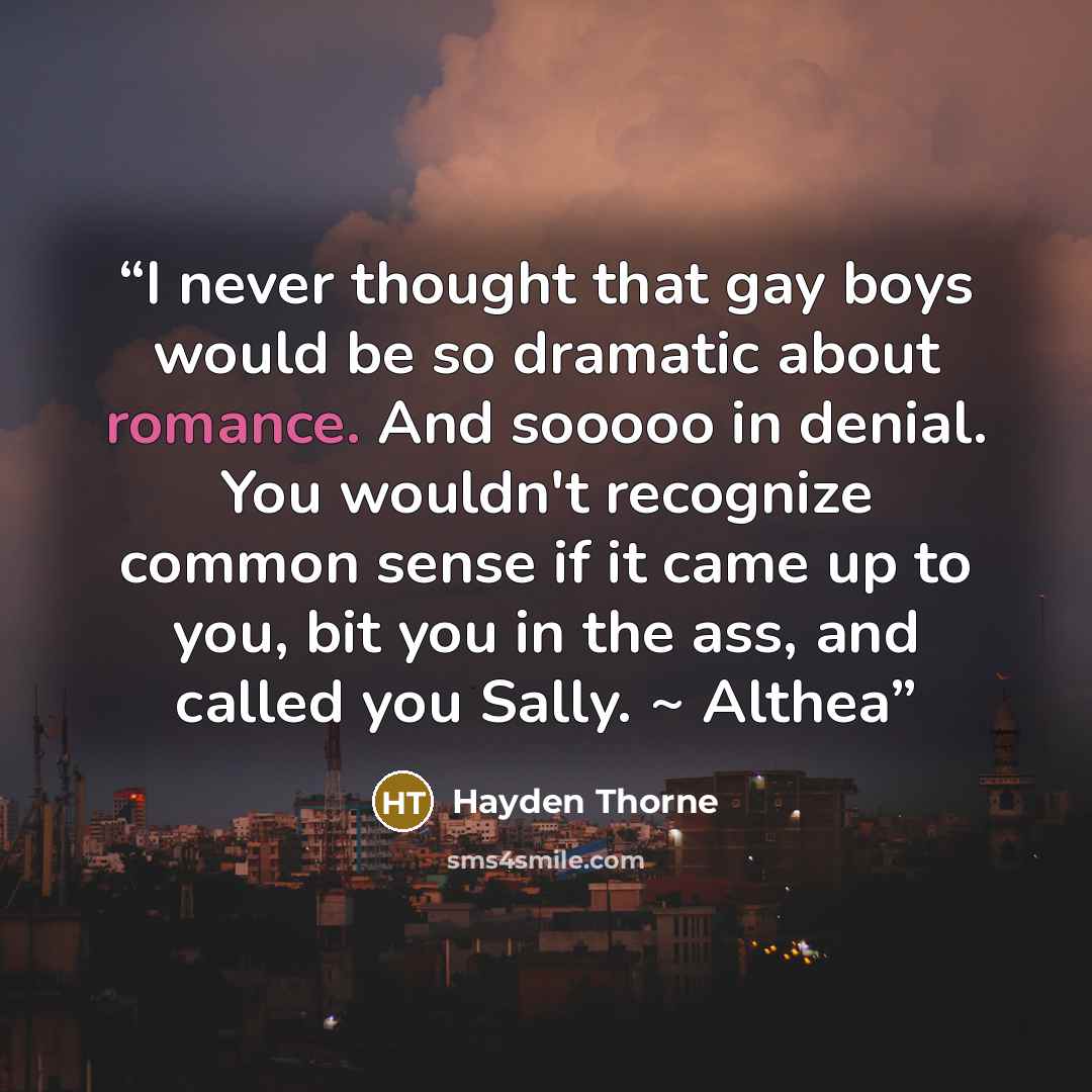 “I never thought that gay boys would be so dramatic about romance. And sooooo in denial. You wouldn't recognize common sense if it came up to you, bit you in the ass, and called you Sally. ~ Althea” quote by Hayden Thorne