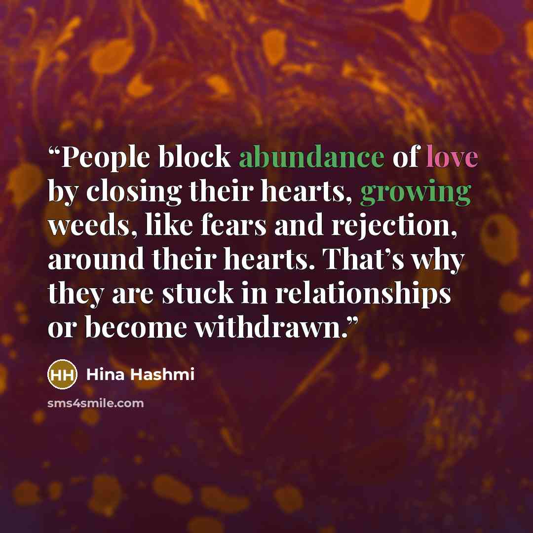 “People block abundance of love by closing their hearts, growing weeds, like fears and rejection, around their hearts. That’s why they are stuck in relationships or become withdrawn.” quote by Hina Hashmi