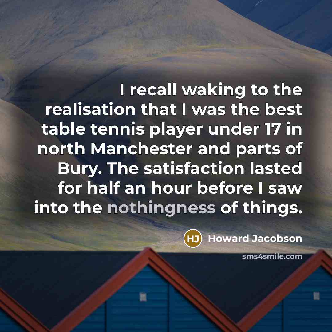 “I recall waking to the realisation that I was the best table tennis player under 17 in north Manchester and parts of Bury. The satisfaction lasted for half an hour before I saw into the nothingness of things.” quote by Howard Jacobson