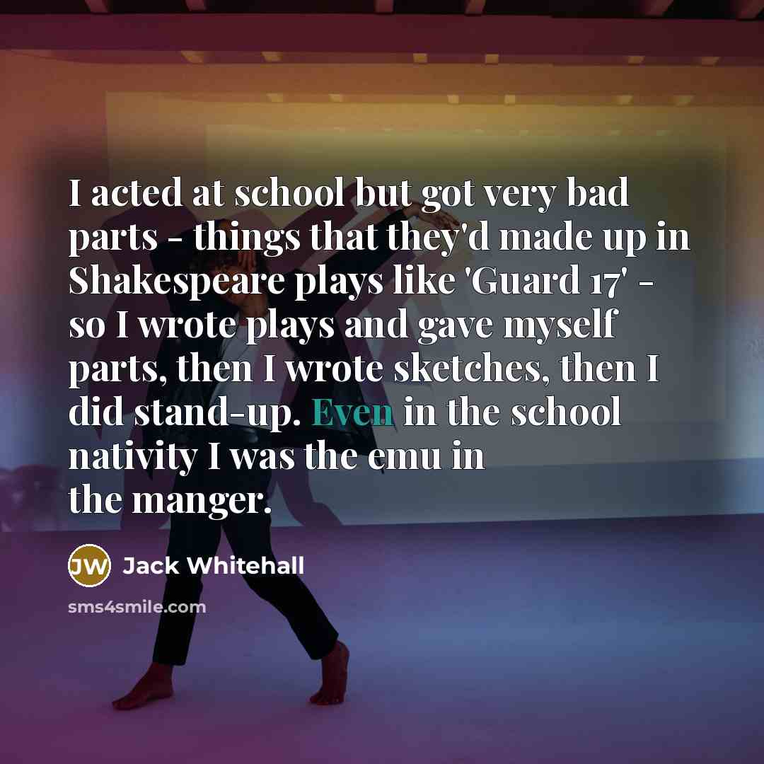 “I acted at school but got very bad parts - things that they'd made up in Shakespeare plays like 'Guard 17' - so I wrote plays and gave myself parts, then I wrote sketches, then I did stand-up. Even in the school nativity I was the emu in the manger.” quote by Jack Whitehall