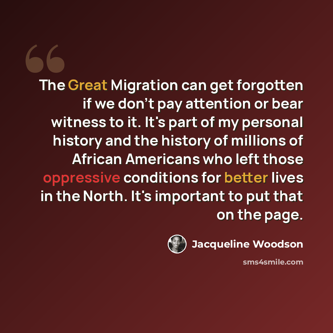 “The Great Migration can get forgotten if we don't pay attention or bear witness to it. It's part of my personal history and the history of millions of African Americans who left those oppressive conditions for better lives in the North. It's important to put that on the page.” quote by Jacqueline Woodson